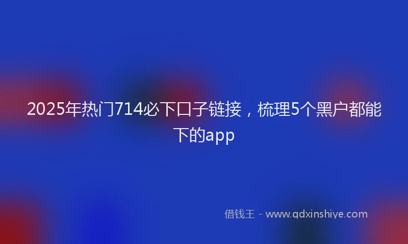 2025年热门714必下口子链接，梳理5个黑户都能下的app