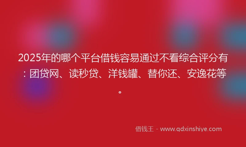2025年的哪个平台借钱容易通过不看综合评分有：团贷网、读秒贷、洋钱罐、替你还、安逸花等。