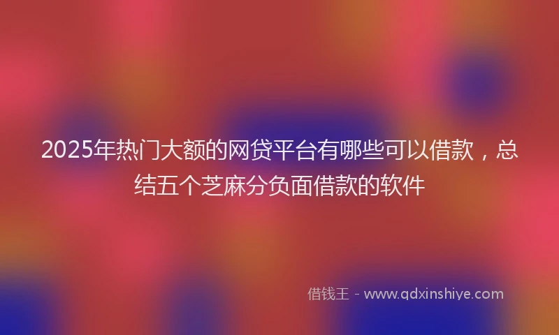 2025年热门大额的网贷平台有哪些可以借款，总结五个芝麻分负面借款的软件