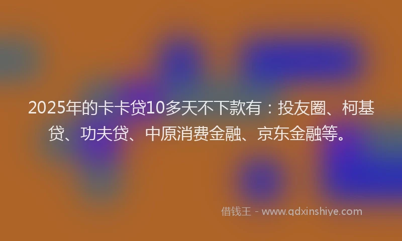 2025年的卡卡贷10多天不下款有：投友圈、柯基贷、功夫贷、中原消费金融、京东金融等。
