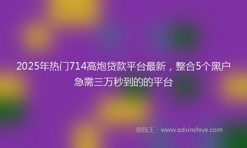 2025年热门714高炮贷款平台最新，整合5个黑户急需三万秒到的的平台