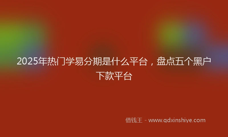 2025年热门学易分期是什么平台，盘点五个黑户下款平台