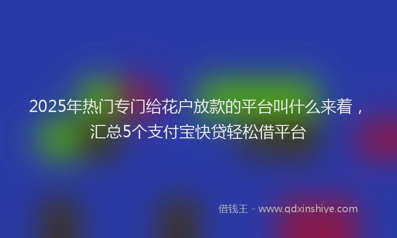 2025年热门专门给花户放款的平台叫什么来着，汇总5个支付宝快贷轻松借平台