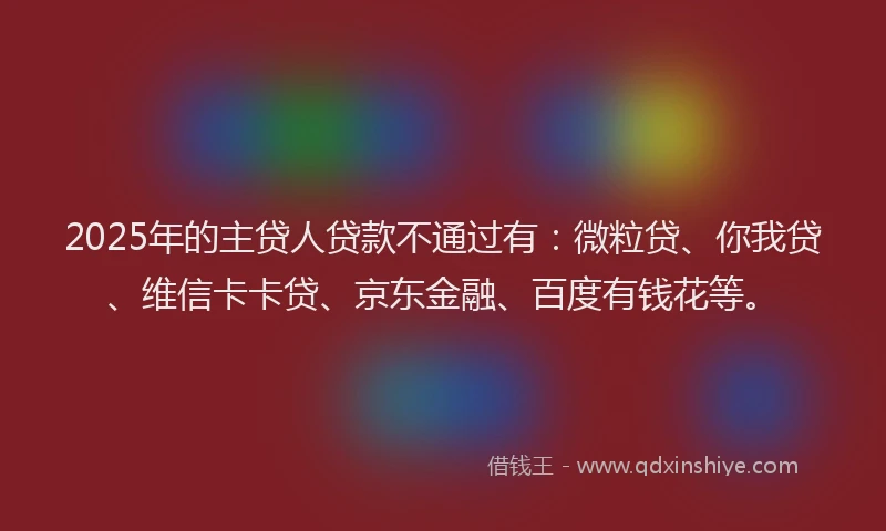 2025年的主贷人贷款不通过有：微粒贷、你我贷、维信卡卡贷、京东金融、百度有钱花等。