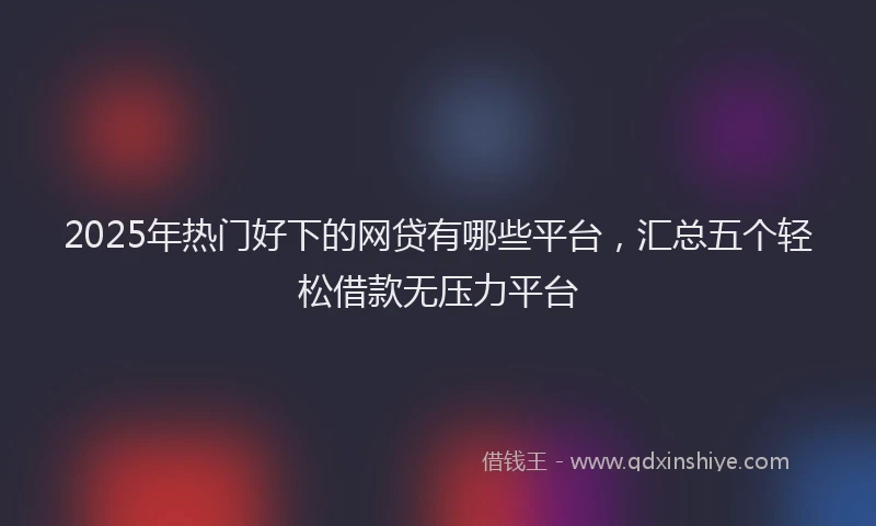 2025年热门好下的网贷有哪些平台，汇总五个轻松借款无压力平台