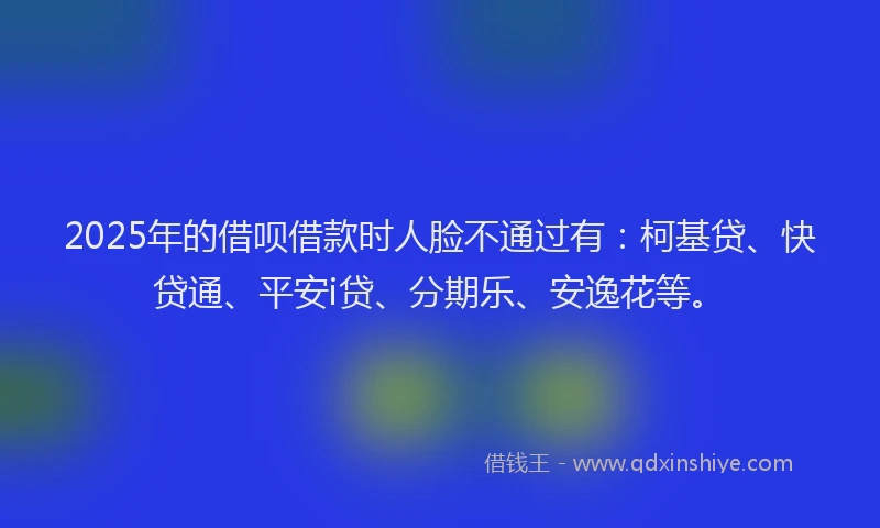 2025年的借呗借款时人脸不通过有：柯基贷、快贷通、平安i贷、分期乐、安逸花等。