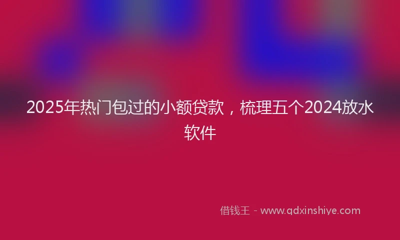 2025年热门包过的小额贷款，梳理五个2024放水软件