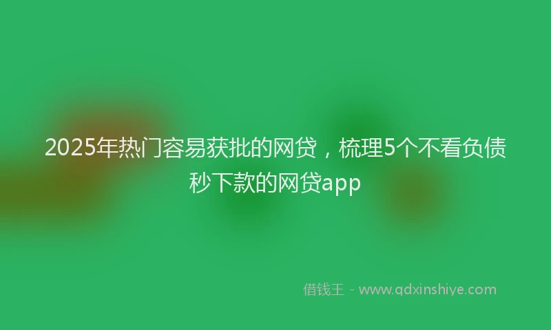 2025年热门容易获批的网贷，梳理5个不看负债秒下款的网贷app