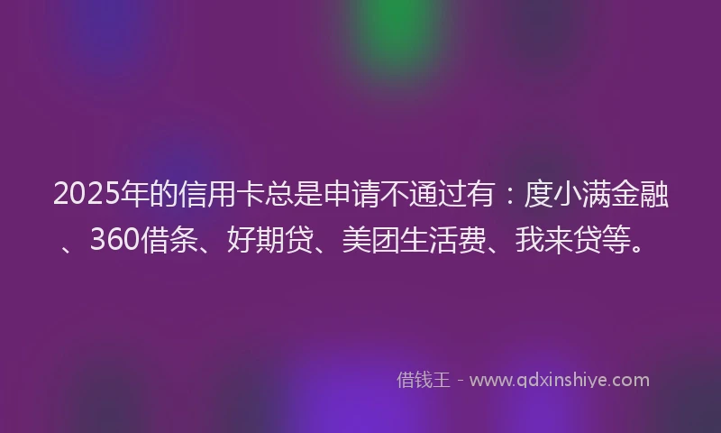 2025年的信用卡总是申请不通过有：度小满金融、360借条、好期贷、美团生活费、我来贷等。