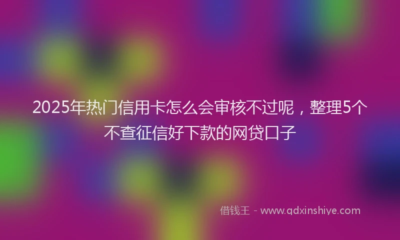 2025年热门信用卡怎么会审核不过呢，整理5个不查征信好下款的网贷口子