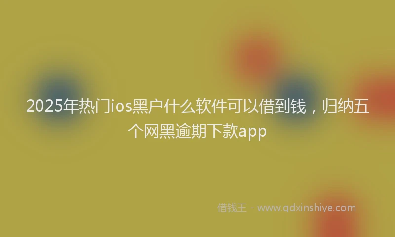 2025年热门ios黑户什么软件可以借到钱，归纳五个网黑逾期下款app