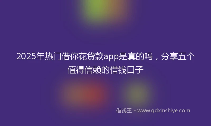 2025年热门借你花贷款app是真的吗，分享五个值得信赖的借钱口子