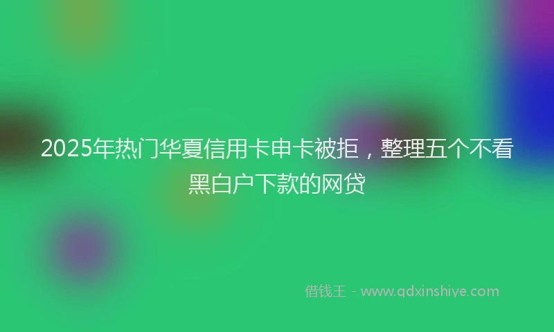 2025年热门华夏信用卡申卡被拒，整理五个不看黑白户下款的网贷