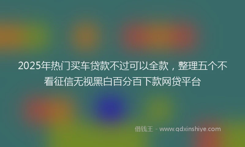 2025年热门买车贷款不过可以全款，整理五个不看征信无视黑白百分百下款网贷平台