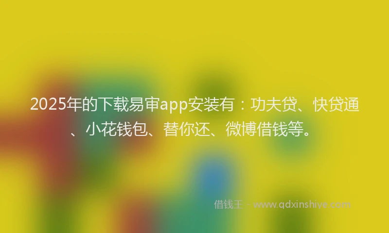 2025年的下载易审app安装有：功夫贷、快贷通、小花钱包、替你还、微博借钱等。