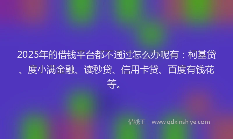 2025年的借钱平台都不通过怎么办呢有：柯基贷、度小满金融、读秒贷、信用卡贷、百度有钱花等。