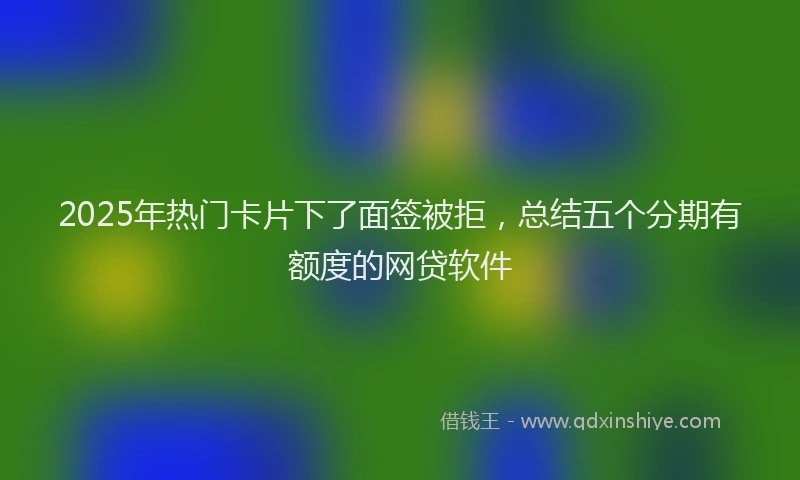 2025年热门卡片下了面签被拒，总结五个分期有额度的网贷软件
