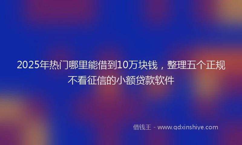 2025年热门哪里能借到10万块钱，整理五个正规不看征信的小额贷款软件