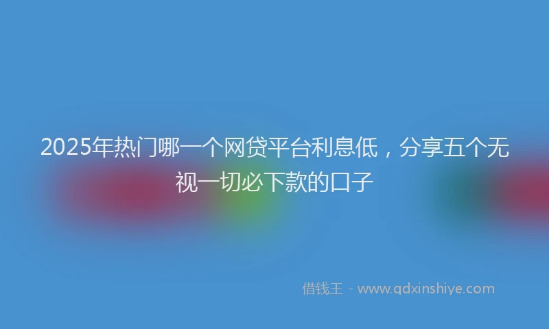 2025年热门哪一个网贷平台利息低，分享五个无视一切必下款的口子