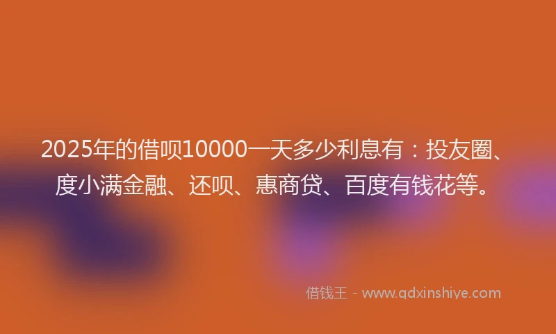 2025年的借呗10000一天多少利息有：投友圈、度小满金融、还呗、惠商贷、百度有钱花等。