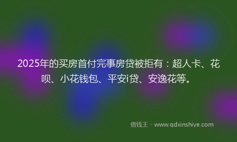 2025年的买房首付完事房贷被拒有：超人卡、花呗、小花钱包、平安i贷、安逸花等。