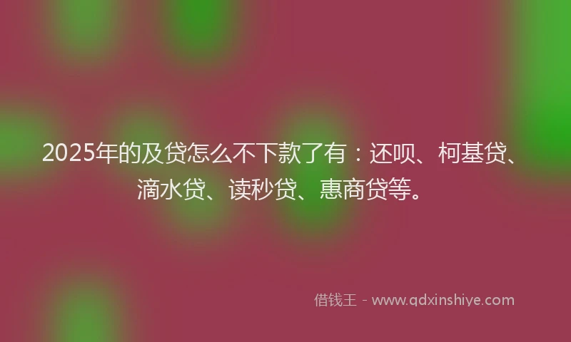 2025年的及贷怎么不下款了有：还呗、柯基贷、滴水贷、读秒贷、惠商贷等。