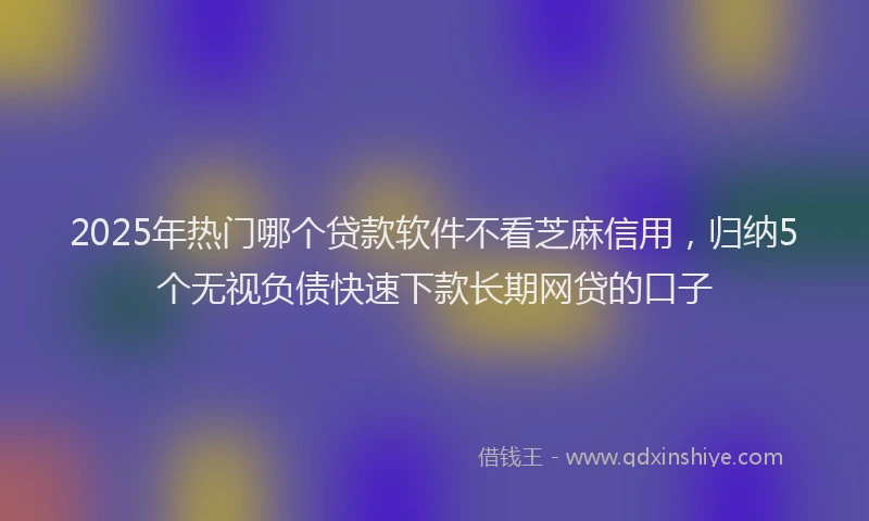 2025年热门哪个贷款软件不看芝麻信用，归纳5个无视负债快速下款长期网贷的口子