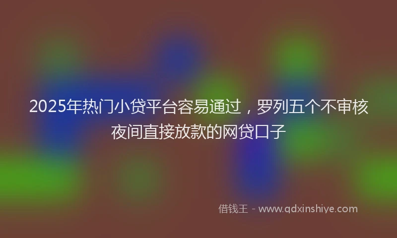 2025年热门小贷平台容易通过，罗列五个不审核夜间直接放款的网贷口子