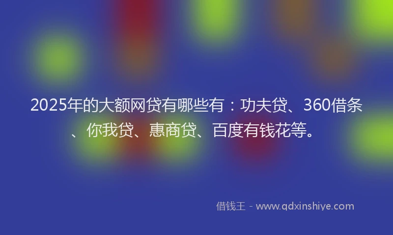 2025年的大额网贷有哪些有：功夫贷、360借条、你我贷、惠商贷、百度有钱花等。