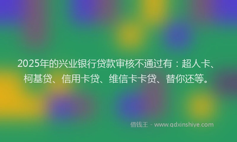 2025年的兴业银行贷款审核不通过有：超人卡、柯基贷、信用卡贷、维信卡卡贷、替你还等。