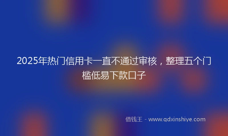 2025年热门信用卡一直不通过审核，整理五个门槛低易下款口子