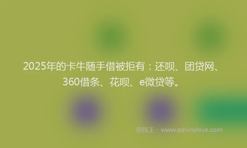 2025年的卡牛随手借被拒有：还呗、团贷网、360借条、花呗、e微贷等。