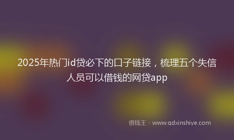 2025年热门id贷必下的口子链接，梳理五个失信人员可以借钱的网贷app