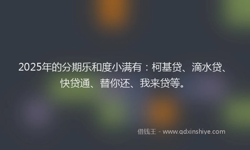 2025年的分期乐和度小满有：柯基贷、滴水贷、快贷通、替你还、我来贷等。