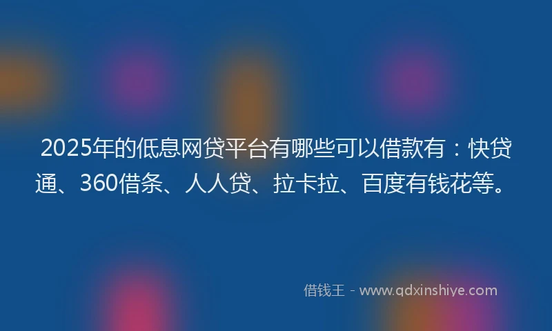 2025年的低息网贷平台有哪些可以借款有：快贷通、360借条、人人贷、拉卡拉、百度有钱花等。
