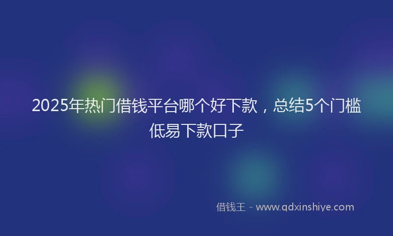 2025年热门借钱平台哪个好下款，总结5个门槛低易下款口子