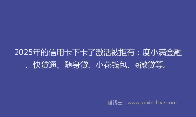 2025年的信用卡下卡了激活被拒有：度小满金融、快贷通、随身贷、小花钱包、e微贷等。
