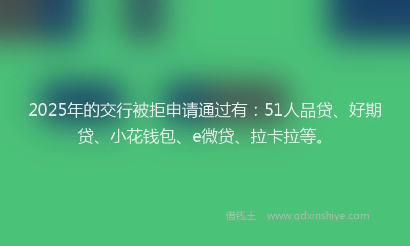 2025年的交行被拒申请通过有：51人品贷、好期贷、小花钱包、e微贷、拉卡拉等。