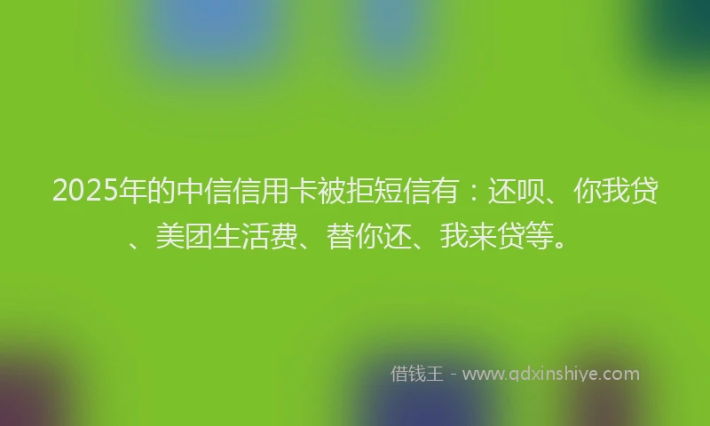 2025年的中信信用卡被拒短信有：还呗、你我贷、美团生活费、替你还、我来贷等。