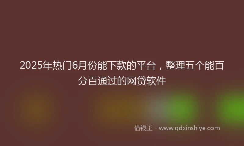 2025年热门6月份能下款的平台，整理五个能百分百通过的网贷软件