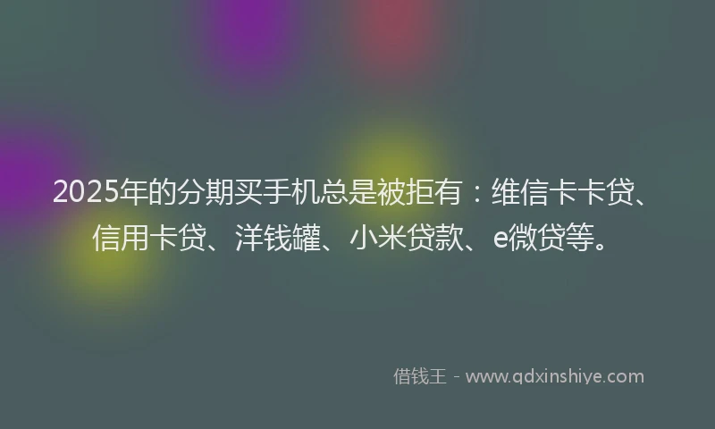 2025年的分期买手机总是被拒有：维信卡卡贷、信用卡贷、洋钱罐、小米贷款、e微贷等。
