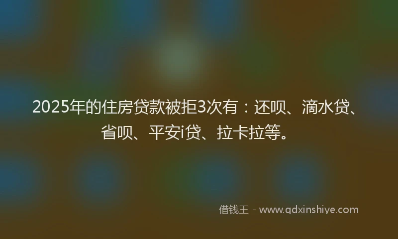 2025年的住房贷款被拒3次有：还呗、滴水贷、省呗、平安i贷、拉卡拉等。