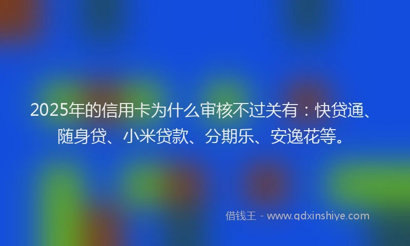 2025年的信用卡为什么审核不过关有：快贷通、随身贷、小米贷款、分期乐、安逸花等。