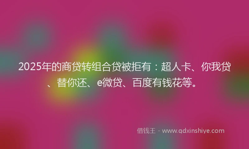 2025年的商贷转组合贷被拒有：超人卡、你我贷、替你还、e微贷、百度有钱花等。