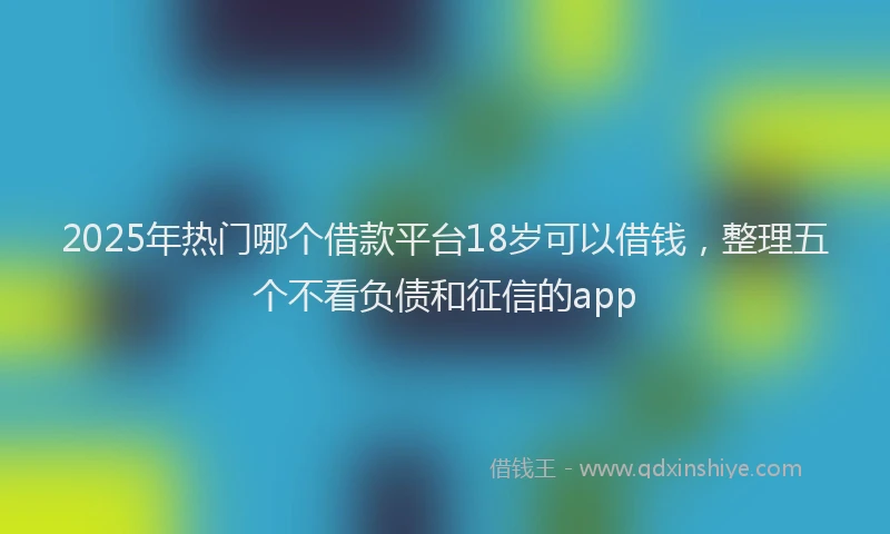2025年热门哪个借款平台18岁可以借钱，整理五个不看负债和征信的app