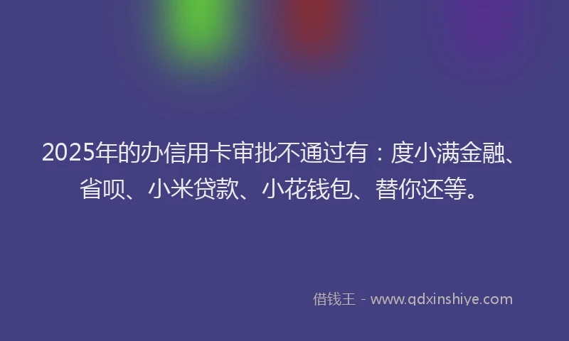 2025年的办信用卡审批不通过有:度小满金融、省呗、小米贷款、小花钱包、替你还等。