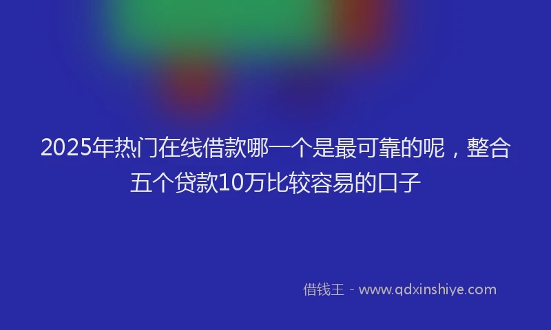 2025年热门在线借款哪一个是最可靠的呢，整合五个贷款10万比较容易的口子