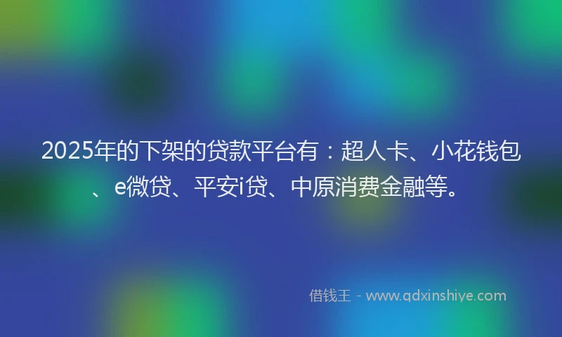 2025年的下架的贷款平台有：超人卡、小花钱包、e微贷、平安i贷、中原消费金融等。