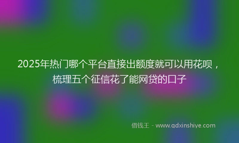 2025年热门哪个平台直接出额度就可以用花呗，梳理五个征信花了能网贷的口子