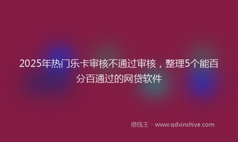 2025年热门乐卡审核不通过审核，整理5个能百分百通过的网贷软件